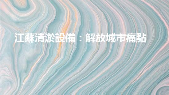 江蘇清淤設備：解放城市痛點，重塑暢通未來！